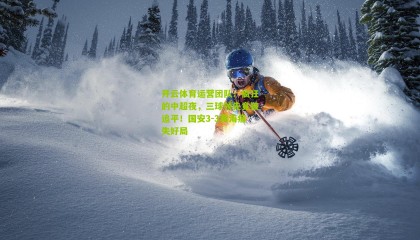 开云体育运营团队：疯狂的中超夜，三球领先竟被追平！国安3-3黄海痛失好局