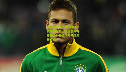 开云直播中心-中国体育战略新篇章，全面启用外籍教练引领国字号队伍革新浪潮