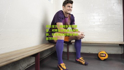 开云官方_成耀东专访坦言，对阵日本首战力争平局，队伍淘汰后教练合约自然终止