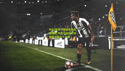 开云|张玉宁身体恢复取得突破 坦言已能应对高强度比赛七十分钟