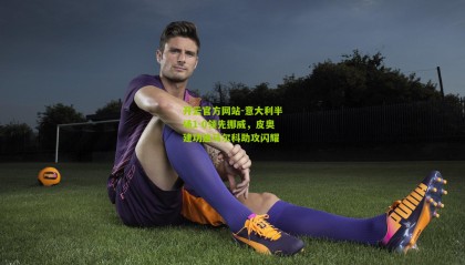 开云官方网站-意大利半场1-0领先挪威，皮奥建功迪马尔科助攻闪耀