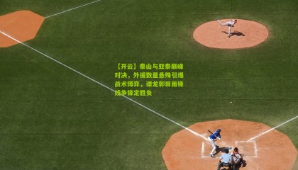 【开云】泰山与亚泰巅峰对决，外援数量悬殊引爆战术博弈，谭龙郭田雨锋线争锋定胜负