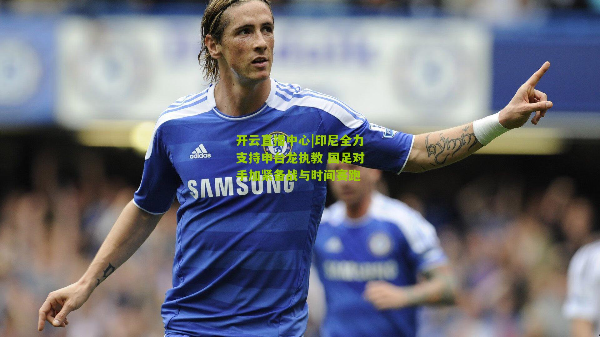 印尼全力支持申台龙执教 国足对手加紧备战与时间赛跑